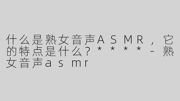 什么是熟女音声ASMR，它的特点是什么？****