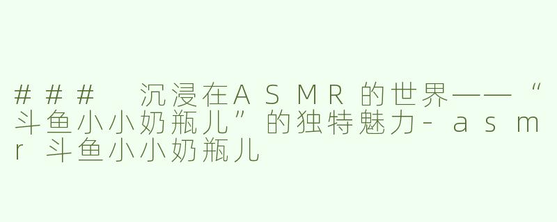 ### 沉浸在ASMR的世界——“斗鱼小小奶瓶儿”的独特魅力-asmr斗鱼小小奶瓶儿