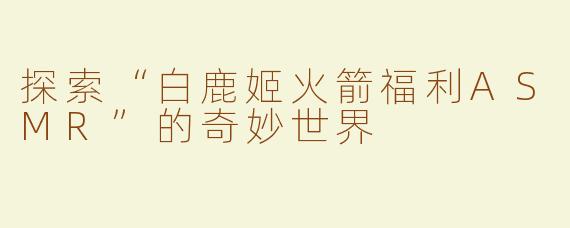 探索“白鹿姬火箭福利ASMR”的奇妙世界