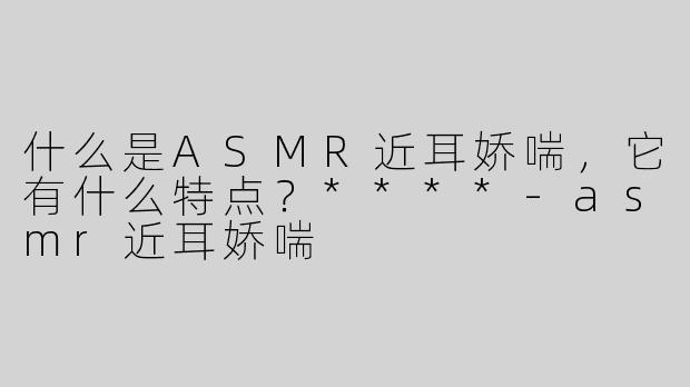 什么是ASMR近耳娇喘，它有什么特点？****