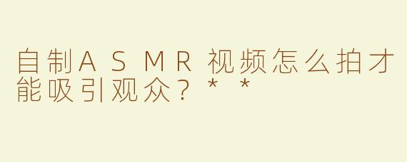 自制ASMR视频怎么拍才能吸引观众？**