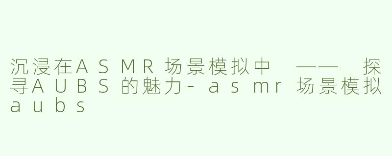 沉浸在ASMR场景模拟中 —— 探寻AUBS的魅力