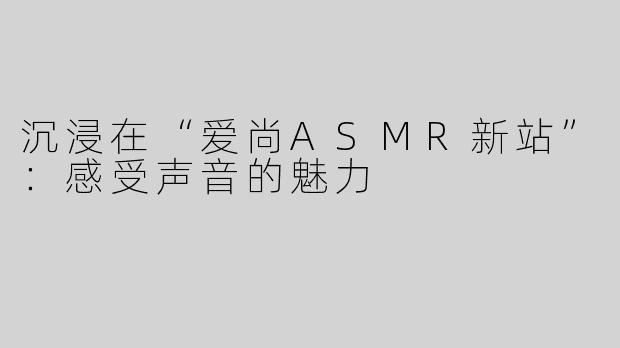 沉浸在“爱尚ASMR新站”：感受声音的魅力