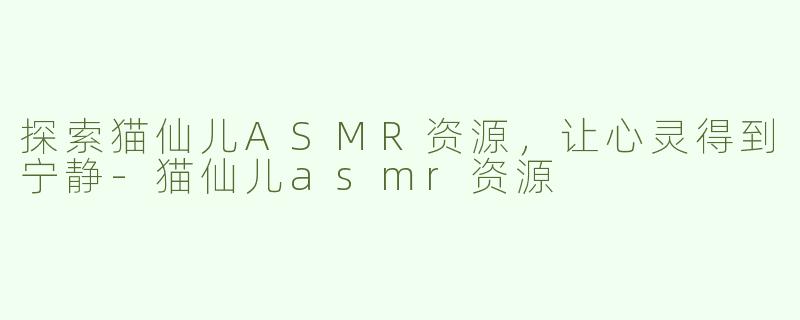 探索猫仙儿ASMR资源，让心灵得到宁静-猫仙儿asmr资源