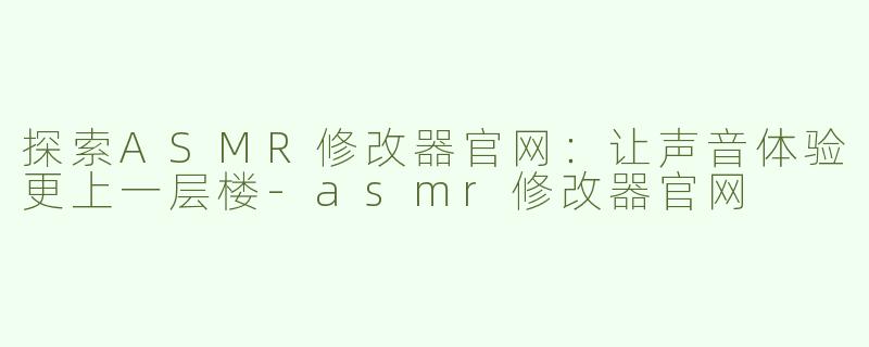 探索ASMR修改器官网：让声音体验更上一层楼-asmr修改器官网