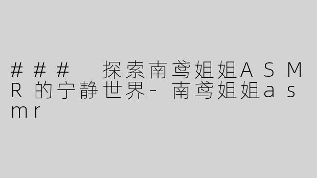 ### 探索南鸢姐姐ASMR的宁静世界-南鸢姐姐asmr