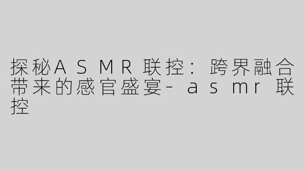 探秘ASMR联控：跨界融合带来的感官盛宴-asmr联控