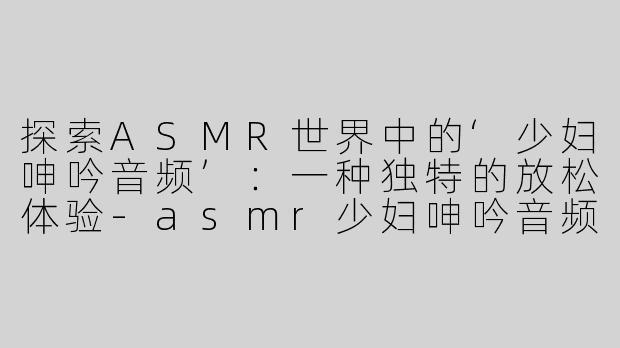 探索ASMR世界中的‘少妇呻吟音频’：一种独特的放松体验