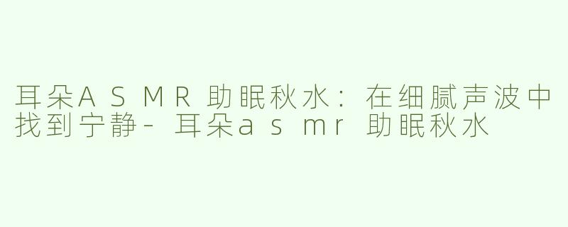 耳朵ASMR助眠秋水：在细腻声波中找到宁静-耳朵asmr助眠秋水