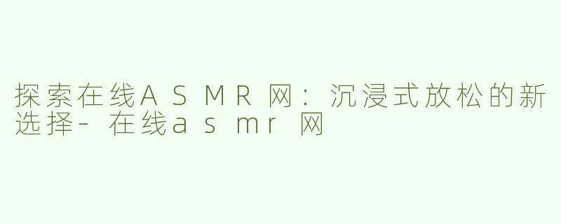 探索在线ASMR网：沉浸式放松的新选择-在线asmr网