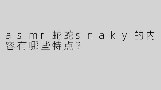 asmr蛇蛇snaky的内容有哪些特点？
