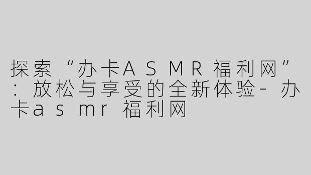 探索“办卡ASMR福利网”：放松与享受的全新体验