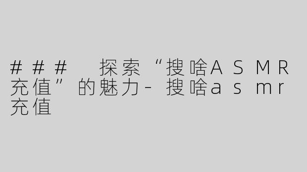 ### 探索“搜啥ASMR充值”的魅力-搜啥asmr充值