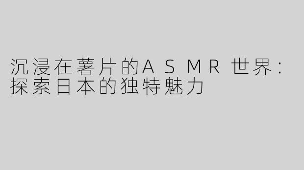 沉浸在薯片的ASMR世界：探索日本的独特魅力