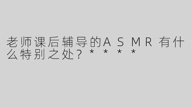 老师课后辅导的ASMR有什么特别之处？****