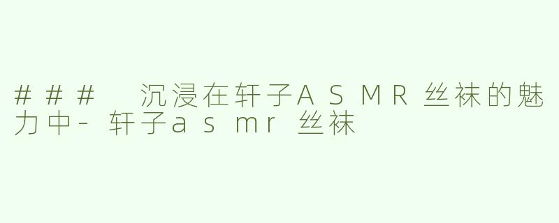### 沉浸在轩子ASMR丝袜的魅力中-轩子asmr丝袜