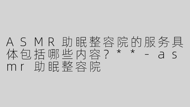ASMR助眠整容院的服务具体包括哪些内容？**