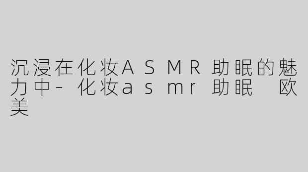 沉浸在化妆ASMR助眠的魅力中-化妆asmr助眠 欧美