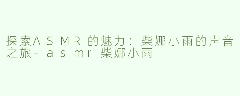 探索ASMR的魅力：柴娜小雨的声音之旅-asmr柴娜小雨
