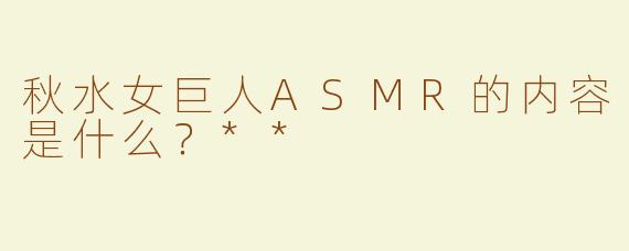 秋水女巨人ASMR的内容是什么？**