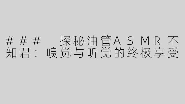 ### 探秘油管ASMR不知君：嗅觉与听觉的终极享受