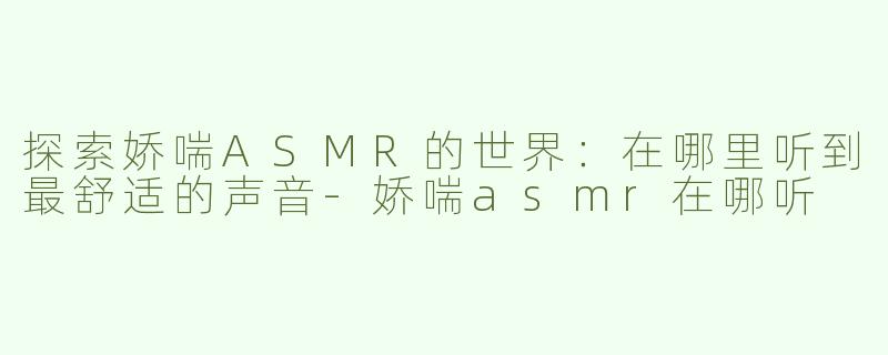 探索娇喘ASMR的世界：在哪里听到最舒适的声音-娇喘asmr在哪听