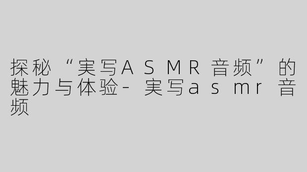 探秘“実写ASMR音频”的魅力与体验-実写asmr音频