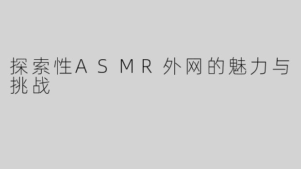 探索性ASMR外网的魅力与挑战