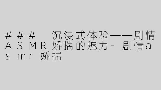### 沉浸式体验——剧情ASMR娇揣的魅力-剧情asmr娇揣