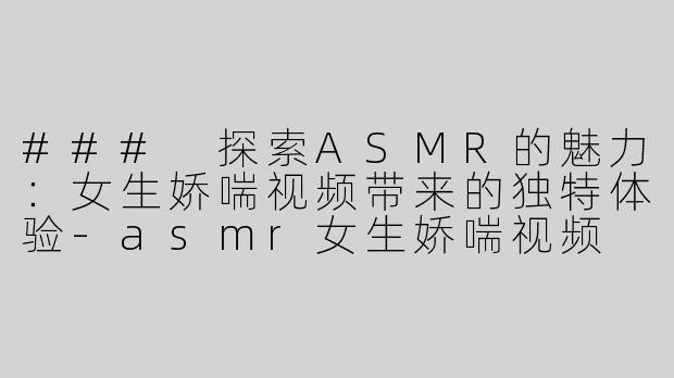 ### 探索ASMR的魅力：女生娇喘视频带来的独特体验-asmr女生娇喘视频