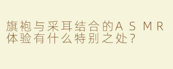 旗袍与采耳结合的ASMR体验有什么特别之处？