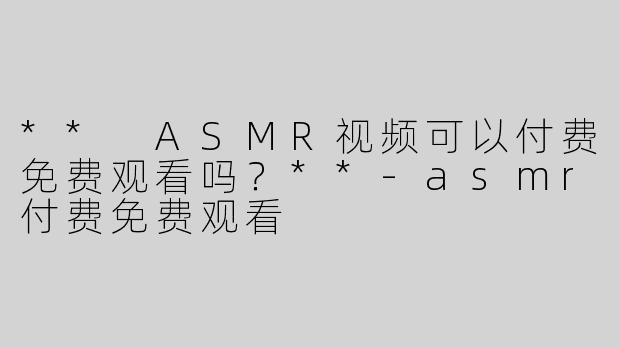 ** ASMR视频可以付费免费观看吗？**
