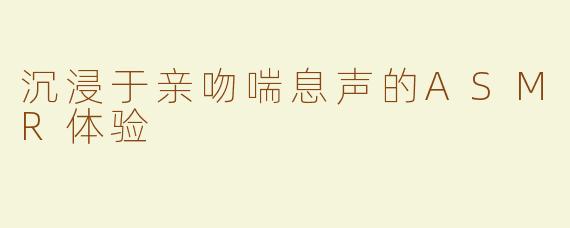 沉浸于亲吻喘息声的ASMR体验