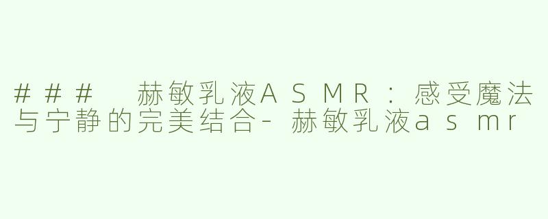 ### 赫敏乳液ASMR：感受魔法与宁静的完美结合-赫敏乳液asmr