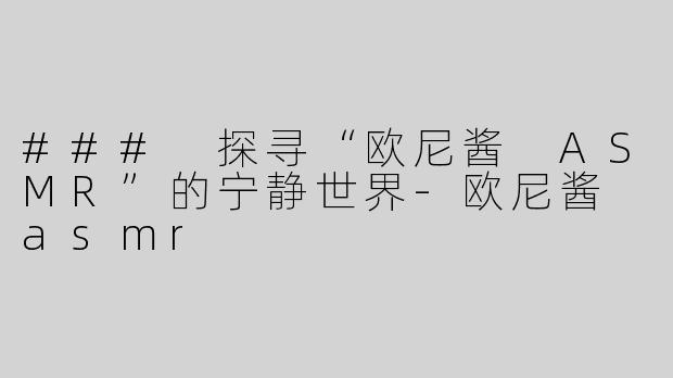 ### 探寻“欧尼酱 ASMR”的宁静世界-欧尼酱 asmr