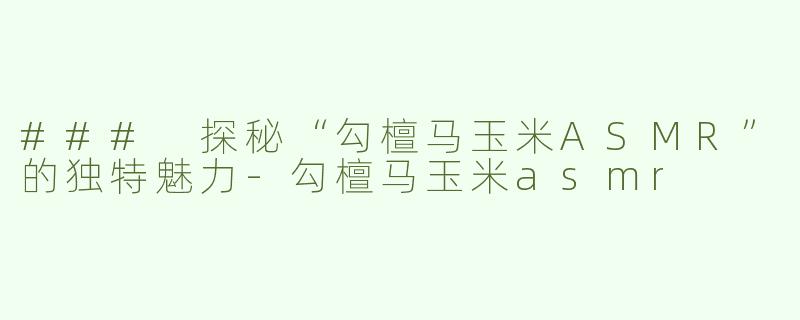 ### 探秘“勾檀马玉米ASMR”的独特魅力-勾檀马玉米asmr