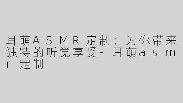 耳萌ASMR定制：为你带来独特的听觉享受