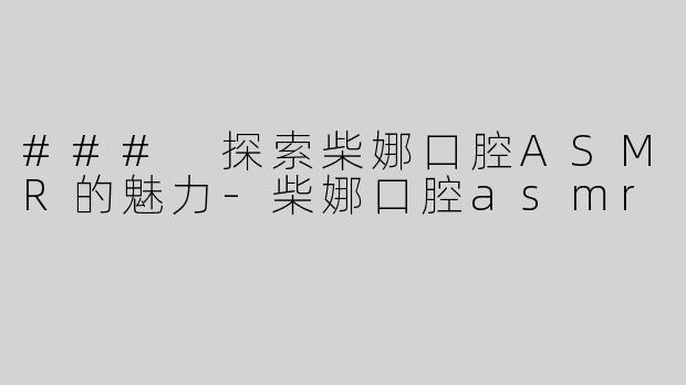 ### 探索柴娜口腔ASMR的魅力-柴娜口腔asmr