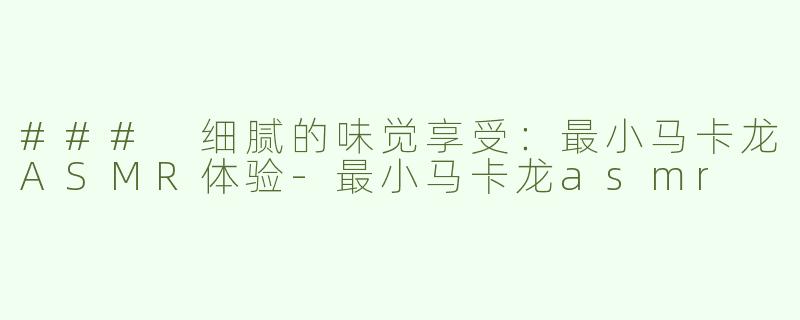 ### 细腻的味觉享受：最小马卡龙ASMR体验-最小马卡龙asmr