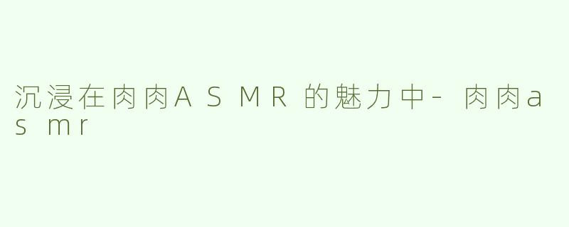 沉浸在肉肉ASMR的魅力中-肉肉asmr