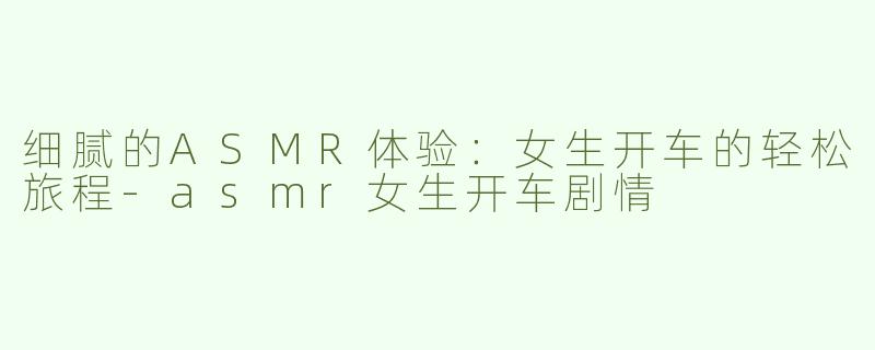 细腻的ASMR体验：女生开车的轻松旅程-asmr女生开车剧情