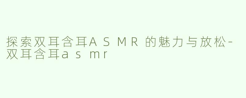探索双耳含耳ASMR的魅力与放松-双耳含耳asmr