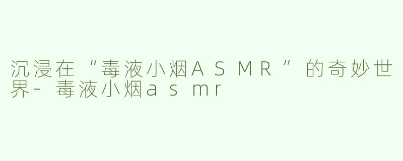 沉浸在“毒液小烟ASMR”的奇妙世界-毒液小烟asmr