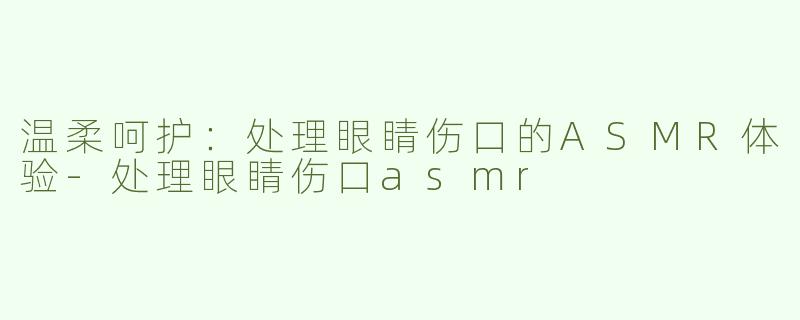 温柔呵护：处理眼睛伤口的ASMR体验-处理眼睛伤口asmr
