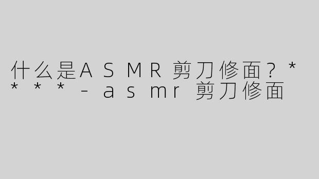 什么是ASMR剪刀修面？****