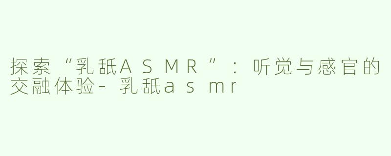 探索“乳舐ASMR”：听觉与感官的交融体验-乳舐asmr