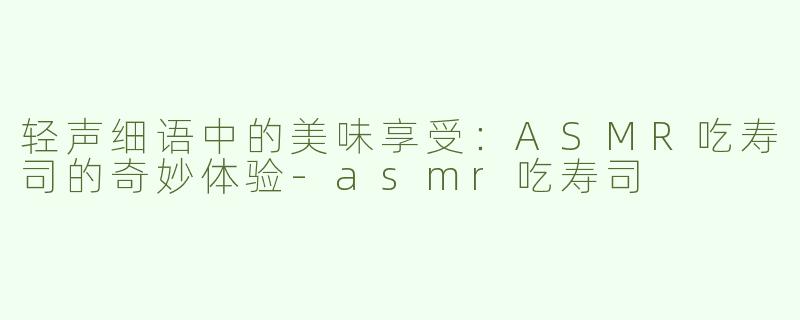 轻声细语中的美味享受：ASMR吃寿司的奇妙体验-asmr吃寿司