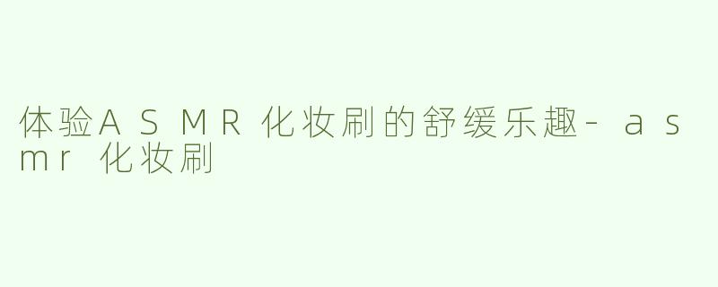 体验ASMR化妆刷的舒缓乐趣