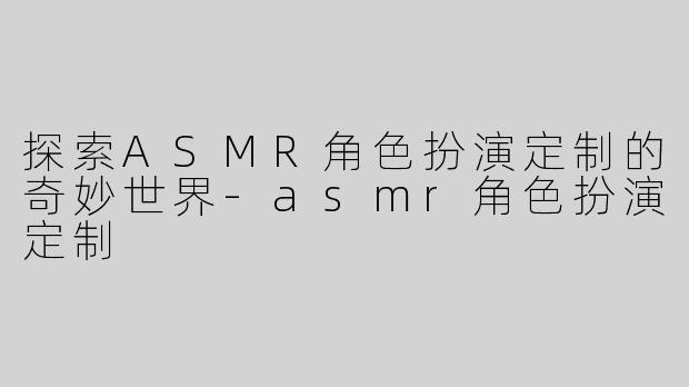探索ASMR角色扮演定制的奇妙世界-asmr角色扮演定制