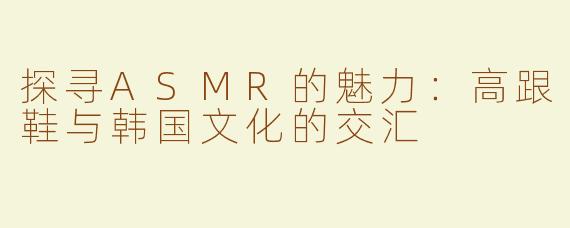 探寻ASMR的魅力：高跟鞋与韩国文化的交汇